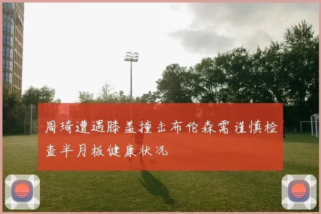 周琦遭遇膝盖撞击布伦森需谨慎检查半月板健康状况