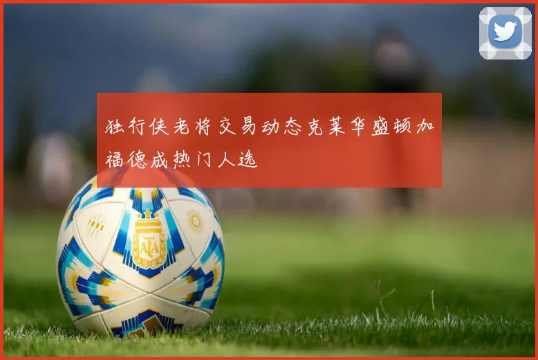 独行侠老将交易动态克莱华盛顿加福德成热门人选