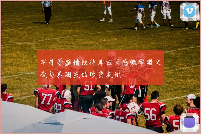 字母哥盛情款待库兹马感慨希腊之夜与真朋友的珍贵友谊