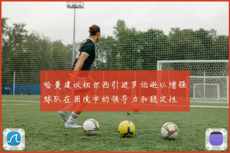 哈曼建议切尔西引进罗伯逊以增强球队在困境中的领导力和稳定性