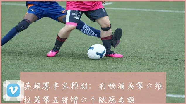 英超赛季末预测：利物浦或第六维拉若第五将增六个欧冠名额