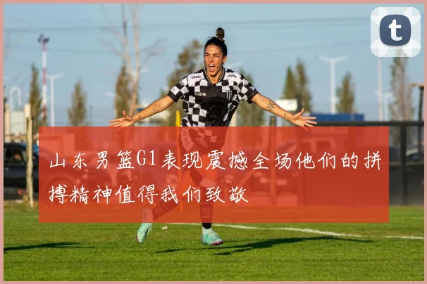 山东男篮G1表现震撼全场他们的拼搏精神值得我们致敬