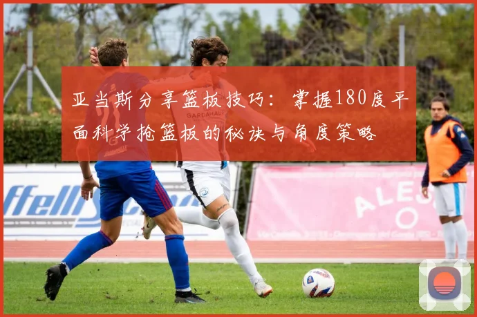 亚当斯分享篮板技巧：掌握180度平面科学抢篮板的秘诀与角度策略