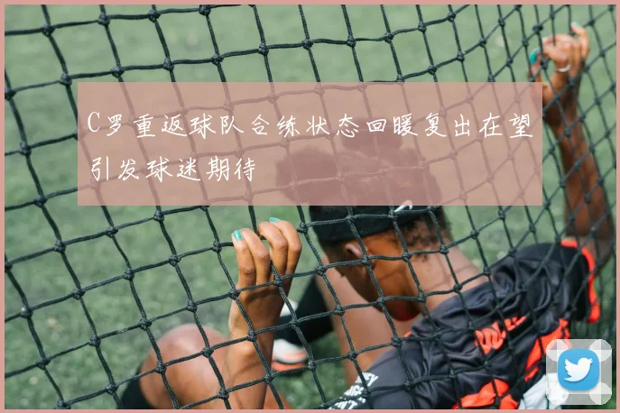 C罗重返球队合练状态回暖复出在望引发球迷期待