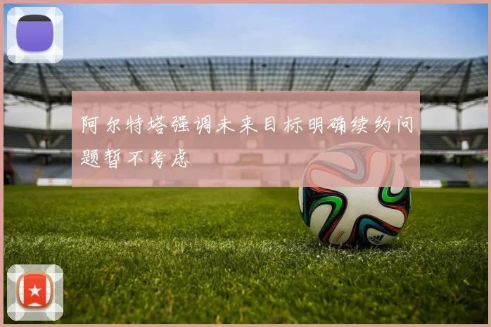 阿尔特塔强调未来目标明确续约问题暂不考虑
