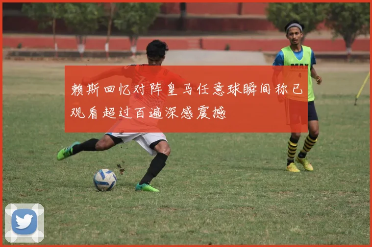 赖斯回忆对阵皇马任意球瞬间称已观看超过百遍深感震撼